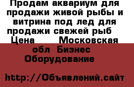 Продам аквариум для продажи живой рыбы и витрина под лед для продажи свежей рыб. › Цена ­ 1 - Московская обл. Бизнес » Оборудование   